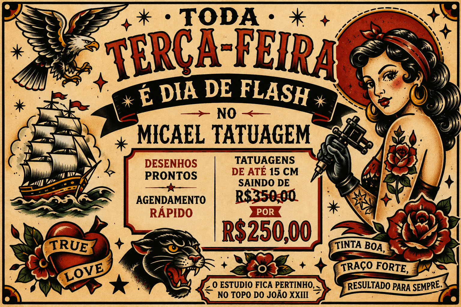 Cartaz vintage estilo old school tatuagem, fundo bege com moldura preta pontilhada. Título "Toda Terça-Feira É Dia de Flash no Micael Tatuagem" em letras vermelhas e pretas. À esquerda, uma águia, um navio veleiro e um coração com a inscrição "True Love". À direita, retrato de mulher com cabelo escuro, flor vermelha no cabelo, tatuando com máquina, e uma rosa vermelha abaixo. No centro, texto "Desenhos Prontos + Agendamento Rápido" e "Tatuagens de até 15 cm saindo de R$350,00 por R$250,00". Na parte inferior direita, uma cabeça de tigre rosnando e o texto "Tinta Boa, Traço Forte, Resultado Para Sempre", e  "O estúdio fica pertinho, no topo do João XXIII."